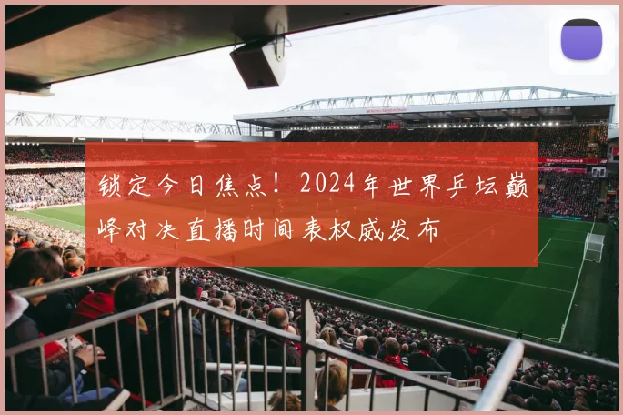 锁定今日焦点！2024年世界乒坛巅峰对决直播时间表权威发布