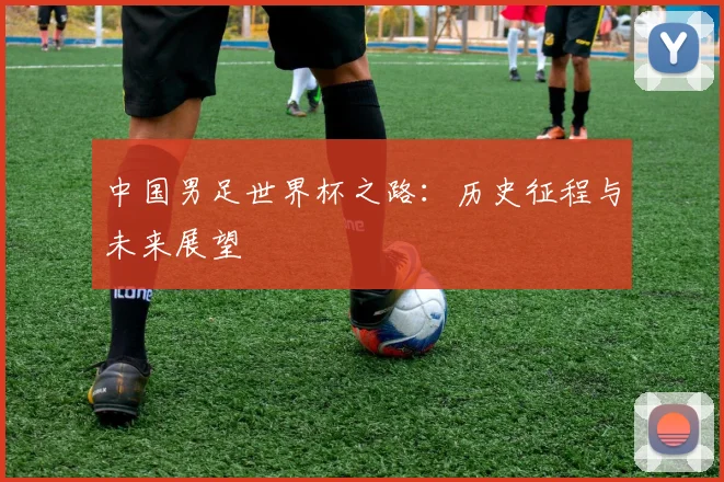 中国男足世界杯之路：历史征程与未来展望