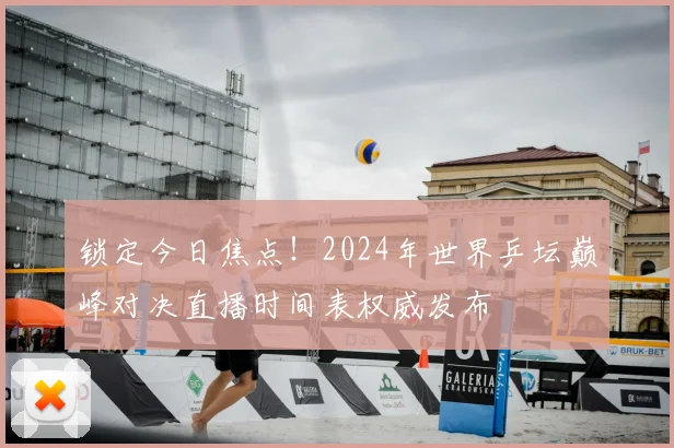锁定今日焦点！2024年世界乒坛巅峰对决直播时间表权威发布