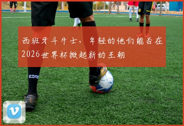 西班牙斗牛士,年轻的他们能否在2026世界杯掀起新的王朝