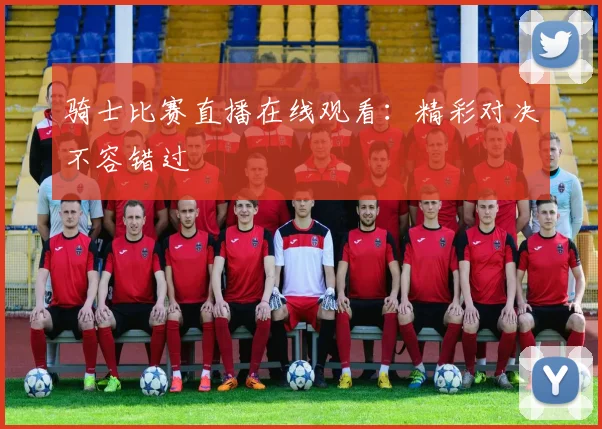 骑士比赛直播在线观看:精彩对决不容错过
